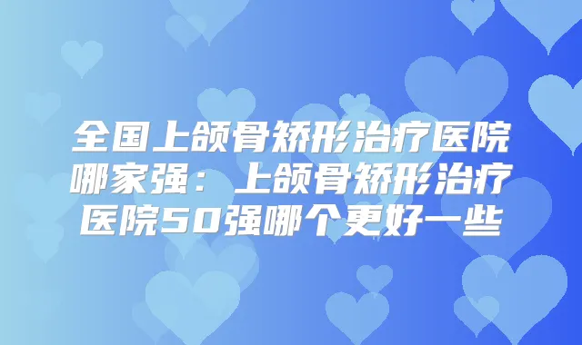 全国上颌骨矫形医院哪家强：上颌骨矫形医院50强哪个更好一些