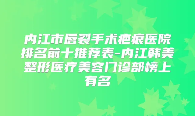 内江市唇裂手术疤痕医院排名前十推荐表-内江韩美整形医疗美容门诊部榜上有名
