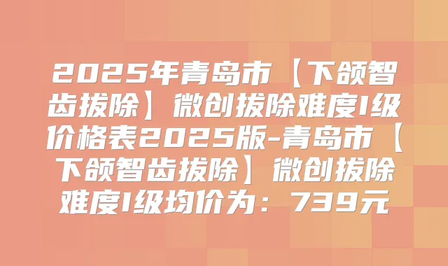 2025年青岛市【下颌智齿拔除】微创拔除难度I级价格表2025版-青岛市【下颌智齿拔除】微创拔除难度I级均价为：739元