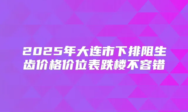 2025年大连市下排阻生齿价格价位表跌楼不容错