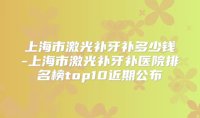 上海市激光补牙补多少钱-上海市激光补牙补医院排名榜top10近期公布