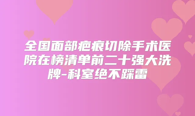 全国面部疤痕切除手术医院在榜清单前二十强大洗牌-科室绝不踩雷
