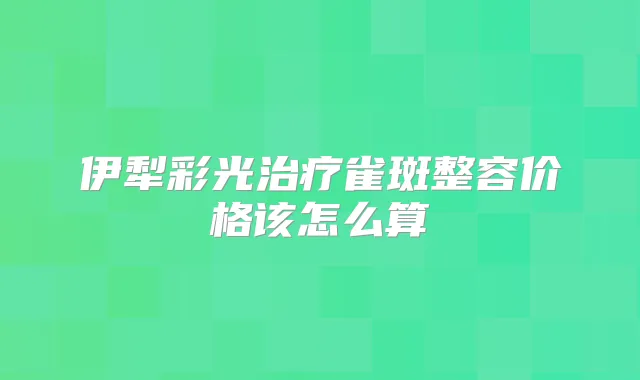 伊犁彩光雀斑整容价格该怎么算