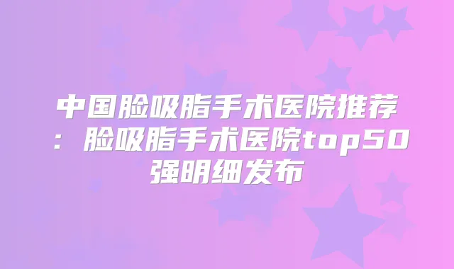 中国脸吸脂手术医院推荐：脸吸脂手术医院top50强明细发布