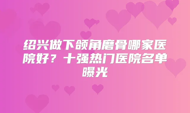 绍兴做下颌角磨骨哪家医院好？十强热门医院名单曝光