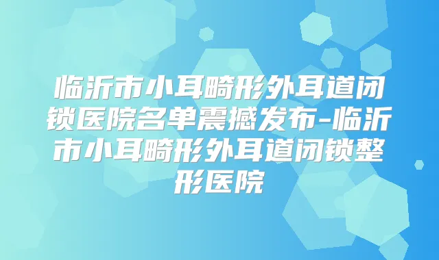 临沂市小耳畸形外耳道闭锁医院名单震撼发布-临沂市小耳畸形外耳道闭锁整形医院