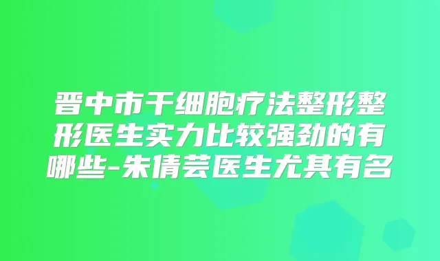晋中市干细胞疗法整形整形医生实力比较强劲的有哪些-朱倩芸医生尤其有名