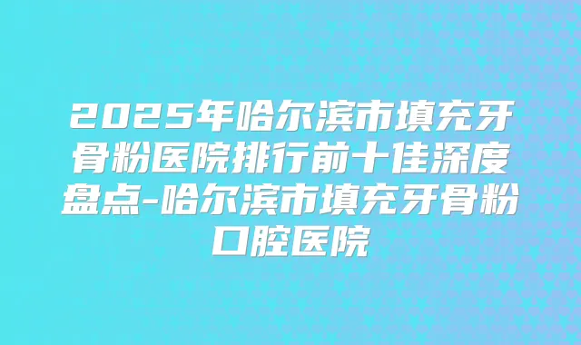 2025年哈尔滨市填充牙骨粉医院排行前十佳深度盘点-哈尔滨市填充牙骨粉口腔医院