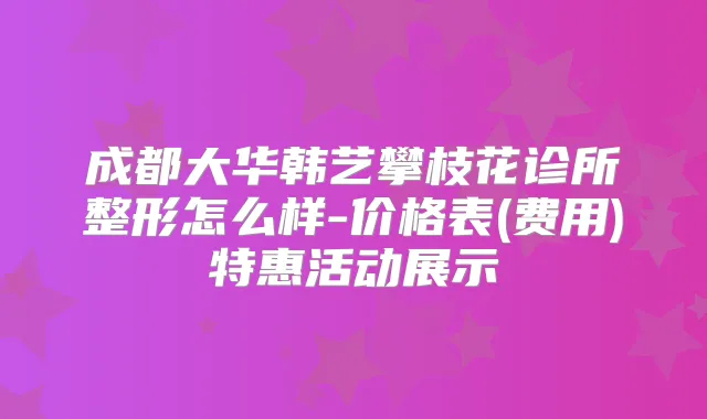 成都大华韩艺攀枝花诊所整形怎么样-价格表(费用)特惠活动展示