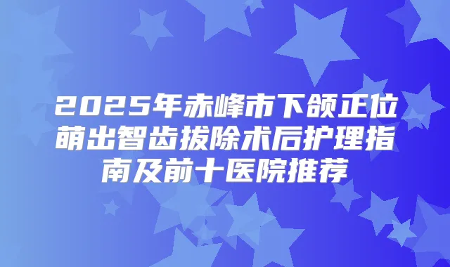 2025年赤峰市下颌正位萌出智齿拔除术后护理指南及前十医院推荐
