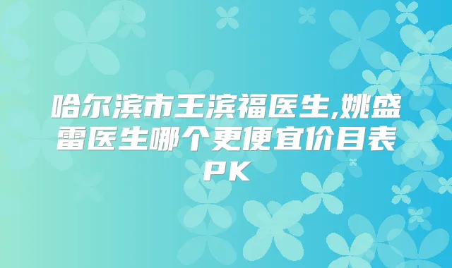 哈尔滨市王滨福医生,姚盛雷医生哪个更便宜价目表PK