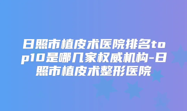 日照市植皮术医院排名top10是哪几家机构-日照市植皮术整形医院