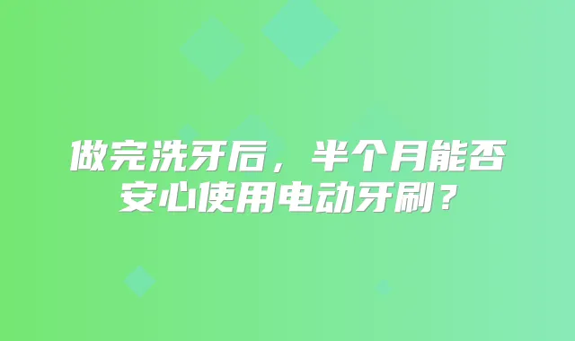 做完洗牙后,半个月能否安心使用电动牙刷?