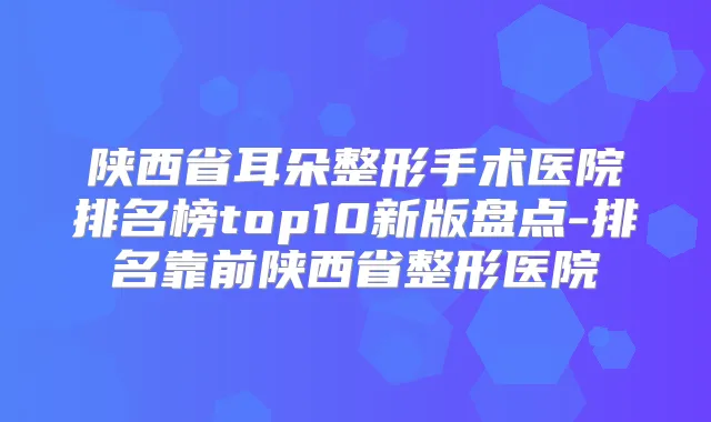 陕西省耳朵整形手术医院排名榜top10新版盘点-排名靠前陕西省整形医院