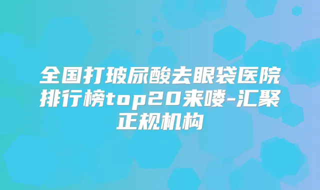 全国打玻尿酸去眼袋医院排行榜top20来喽-汇聚正规机构