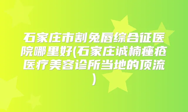 石家庄市割兔唇综合征医院哪里好(石家庄诚楠痤疮医疗美容诊所当地的顶流)