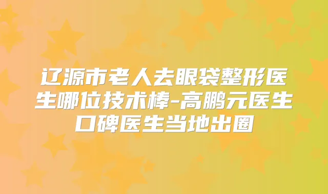 辽源市老人去眼袋整形医生哪位技术棒-高鹏元医生口碑医生当地出圈