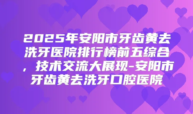 2025年安阳市牙齿黄去洗牙医院排行榜前五综合，技术交流大展现-安阳市牙齿黄去洗牙口腔医院