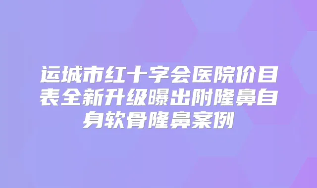 运城市红十字会医院价目表全新升级曝出附隆鼻自身软骨隆鼻案例