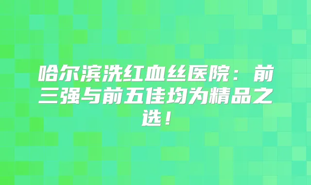 哈尔滨洗红血丝医院：前三强与前五佳均为精品之选！