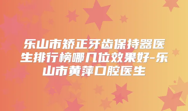 乐山市矫正牙齿保持器医生排行榜哪几位效果好-乐山市黄萍口腔医生