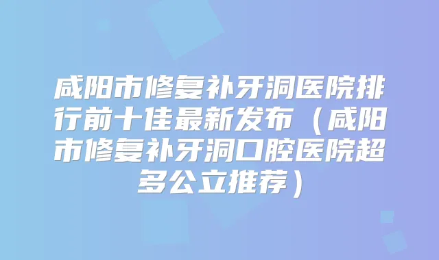 咸阳市修复补牙洞医院排行前十佳新发布（咸阳市修复补牙洞口腔医院超多公立推荐）