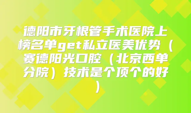 德阳市牙根管手术医院上榜名单get私立医美优势（赛德阳光口腔（北京西单分院）技术是个顶个的好）