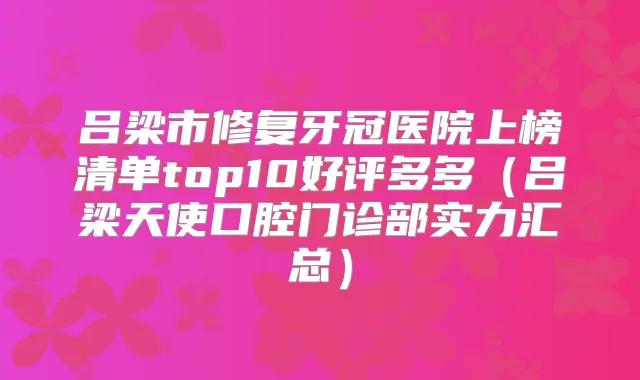 吕梁市修复牙冠医院上榜清单top10好评多多(吕梁天使口腔门诊部实力汇总)