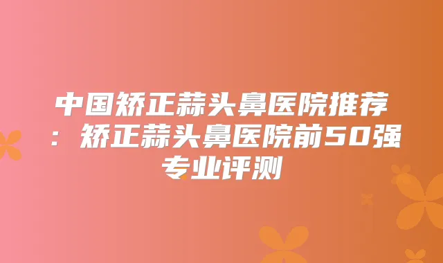 中国矫正蒜头鼻医院推荐：矫正蒜头鼻医院前50强专业评测