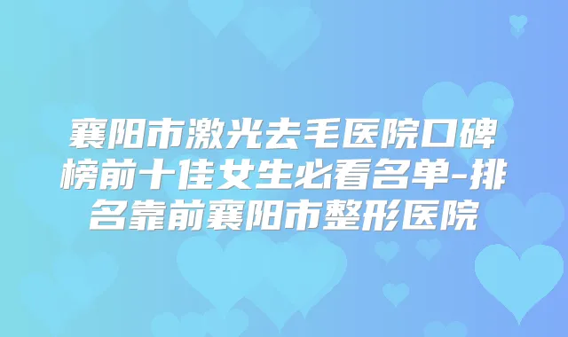 襄阳市激光去毛医院口碑榜前十佳女生必看名单-排名靠前襄阳市整形医院
