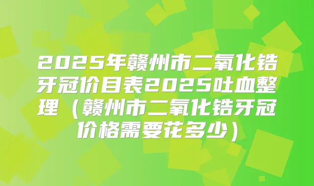 2025年赣州市二氧化锆牙冠价目表2025吐血整理（赣州市二氧化锆牙冠价格需要花多少）