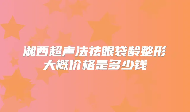 湘西超声法祛眼袋龄整形大概价格是多少钱