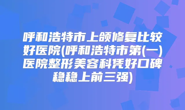 呼和浩特市上颌修复比较好医院(呼和浩特市第(一)医院整形美容科凭好口碑稳稳上前三强)