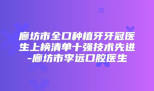 廊坊市全口种植牙牙冠医生上榜清单十强技术先进-廊坊市李远口腔医生