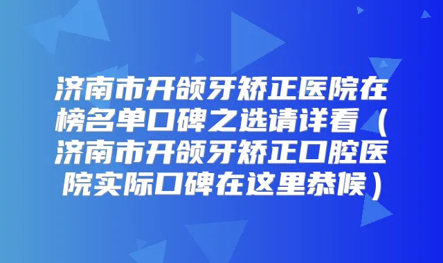 济南市开颌牙矫正医院在榜名单口碑之选请详看（济南市开颌牙矫正口腔医院实际口碑在这里恭候）