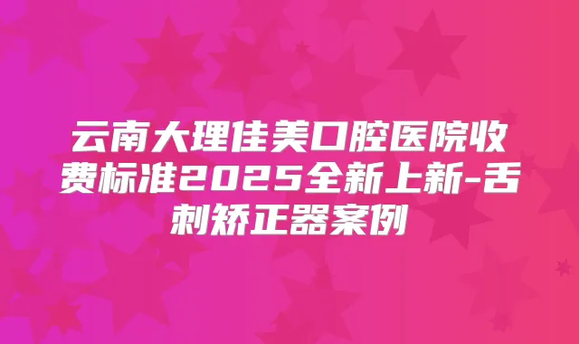 云南大理佳美口腔医院收费标准2025全新上新-舌刺矫正器案例