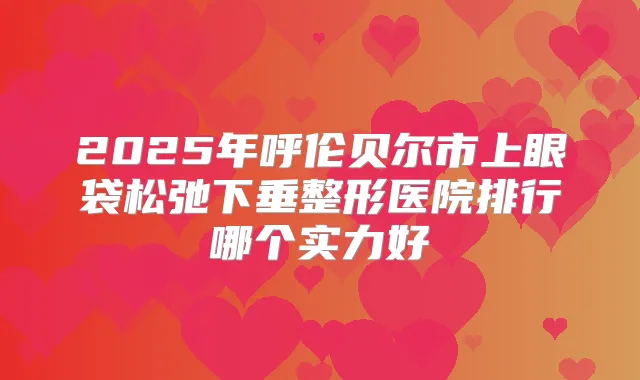2025年呼伦贝尔市上眼袋松弛下垂整形医院排行哪个实力好