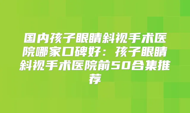 国内孩子眼睛斜视手术医院哪家口碑好：孩子眼睛斜视手术医院前50合集推荐