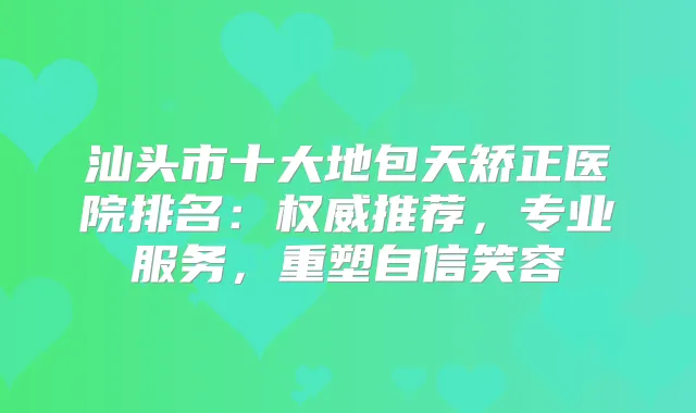 汕头市十大地包天矫正医院排名：推荐，专业服务，重塑自信笑容