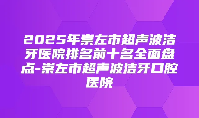 2025年崇左市超声波洁牙医院排名前十名全面盘点-崇左市超声波洁牙口腔医院