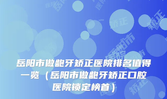 岳阳市做龅牙矫正医院排名值得一览（岳阳市做龅牙矫正口腔医院锁定榜首）