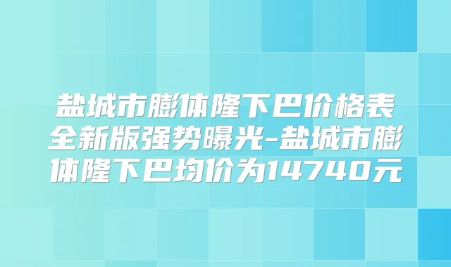 盐城市膨体隆下巴价格表全新版强势曝光-盐城市膨体隆下巴均价为14740元