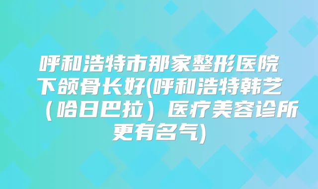 呼和浩特市那家整形医院下颌骨长好(呼和浩特韩艺（哈日巴拉）医疗美容诊所更有名气)