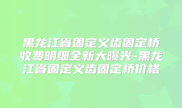 黑龙江省固定义齿固定桥收费明细全新大曝光-黑龙江省固定义齿固定桥价格