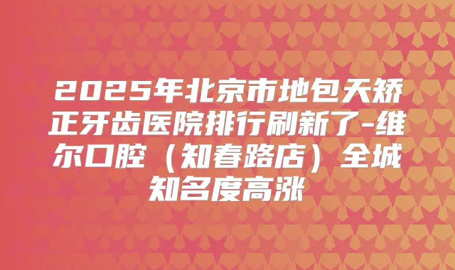 2025年北京市地包天矫正牙齿医院排行刷新了-维尔口腔（知春路店）全城知名度高涨