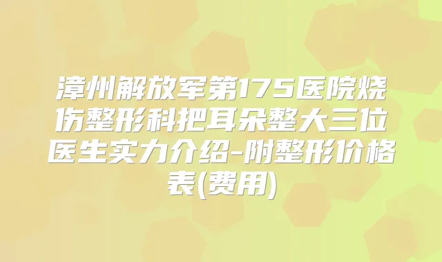 漳州解放军第175医院烧伤整形科把耳朵整大三位医生实力介绍-附整形价格表(费用)