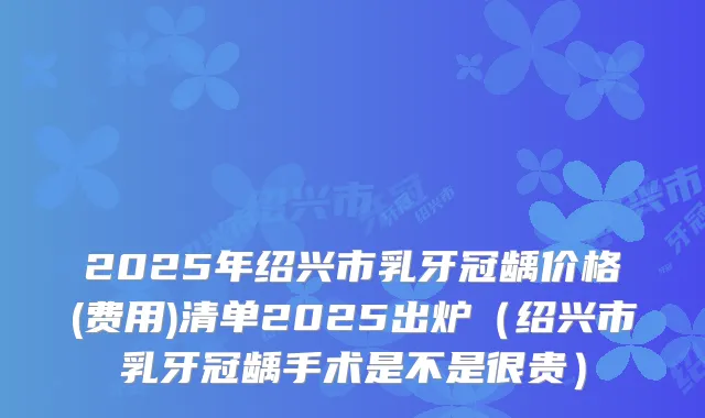 2025年绍兴市乳牙冠龋价格(费用)清单2025出炉（绍兴市乳牙冠龋手术是不是很贵）