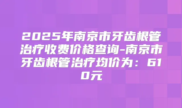 2025年南京市牙齿根管收费价格查询-南京市牙齿根管均价为：610元