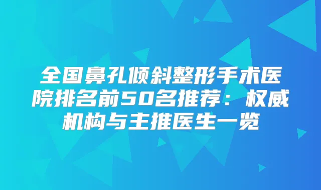全国鼻孔倾斜整形手术医院排名前50名推荐:机构与主推医生一览