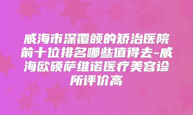 威海市深覆颌的矫治医院前十位排名哪些值得去-威海欧硕萨维诺医疗美容诊所评价高